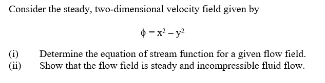 Consider the steady, two-dimensional velocity field given by
0 = x2 – y?
(i)
(ii)
Determine the equation of stream function for a given flow field.
Show that the flow field is steady and incompressible fluid flow.
