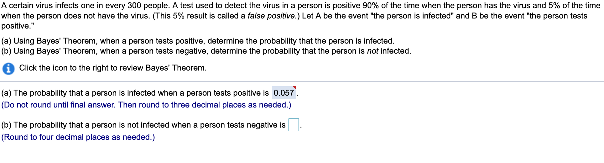 A certain virus infects one in every 300 people. A test used to detect the virus in a person is positive 90% of the time when the person has the virus and 5% of the time
when the person does not have the virus. (This 5% result is called a false positive.) Let A be the event "the person is infected" and B be the event "the person tests
positive."
(a) Using Bayes' Theorem, when a person tests positive, determine the probability that the person is infected.
(b) Using Bayes' Theorem, when a person tests negative, determine the probability that the person is not infected
Click the icon to the right to review Bayes' Theorem.
(a) The probability that a person is infected when a person tests positive is 0.057
(Do not round until final answer. Then round to three decimal places as needed.)
(b) The probability that a person is not infected when a person tests negative is
(Round to four decimal places as needed.)
