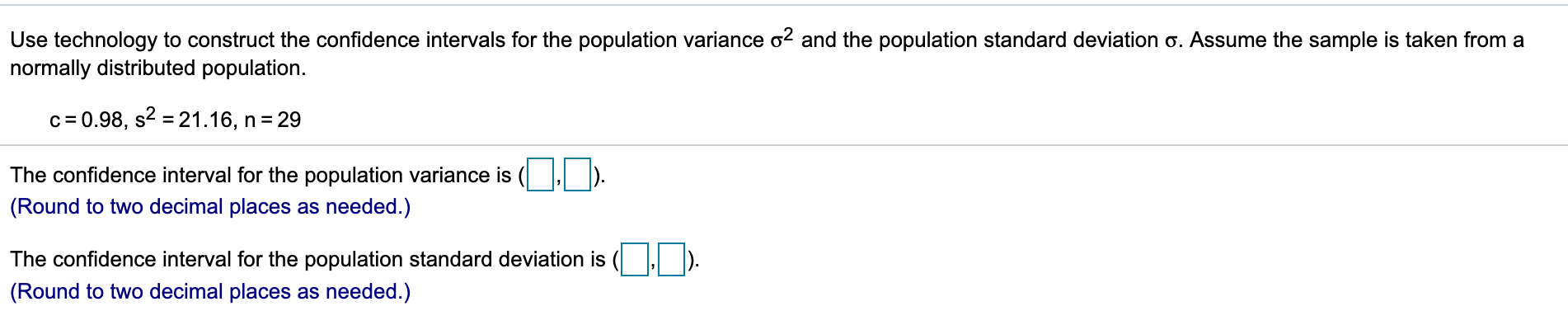 Use technology to construct the confidence intervals for the population variance o2 and the population standard deviation o. Assume the sample is taken from a
normally distributed population.
c 0.98, s2 21.16, n 29
The confidence interval for the population variance is
(Round to two decimal places as needed.)
The confidence interval for the population standard deviation is
(Round to two decimal places as needed.)
