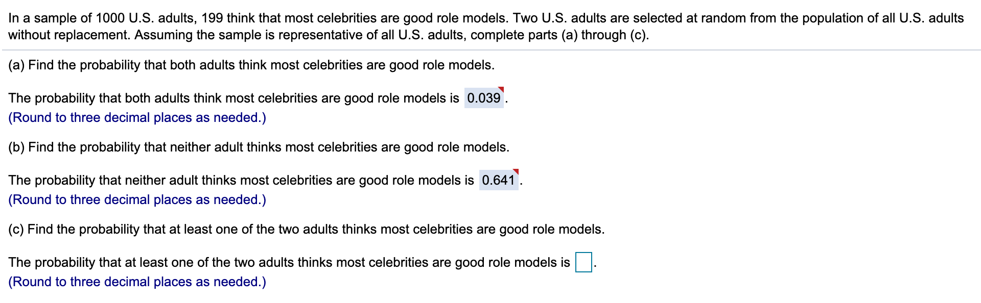 In a sample of 1000 U.S. adults, 199 think that most celebrities are good role models. Two U.S. adults are selected at random from the population of all U.S. adults
without replacement. Assuming the sample is representative of all U.S. adults, complete parts (a) through (c)
(a) Find the probability that both adults think most celebrities are good role models.
The probability that both adults think most celebrities are good role models is 0.039
(Round to three decimal places as needed.)
(b) Find the probability that neither adult thinks most celebrities are good role models.
The probability that neither adult thinks most celebrities are good role models is 0.641
(Round to three decimal places as needed.)
(c) Find the probability that at least one of the two adults thinks most celebrities are good role models.
The probability that at least one of the two adults thinks most celebrities are good role models is
(Round to three decimal places as needed.)
