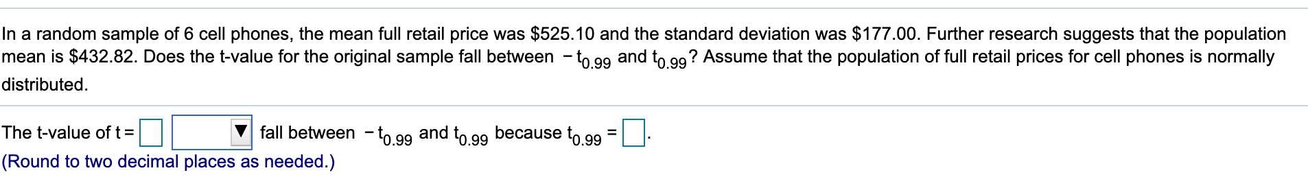 In a random sample of 6 cell phones, the mean full retail price was $525.10 and the standard deviation was $177.00. Further research suggests that the population
mean is $432.82. Does the t-value for the original sample fall between -to gg and to gg? Assume that the population of full retail prices for cell phones is normally
distributed
The t-value of t
fall between to g9 and to gg because to g9 =
.99
0.99
(Round to two decimal placess as needed.)
