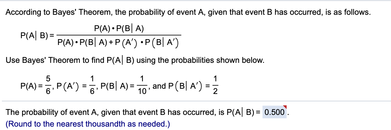 According to Bayes' Theorem, the probability of event A, given that event B has occurred, is as follows.
P(A) P(B A)
P(A) P(B A) P (A') P (B A')
P(A B)=
Use Bayes' Theorem to find P(A B) using the probabilities shown below.
5
1
1
1
P(A)=6P(A) = P(B| A)= 10 , and P (B| A')-
=
2
The probability of event A, given that event B has occurred, is P(A B) 0.500
(Round to the nearest thousandth as needed.)
