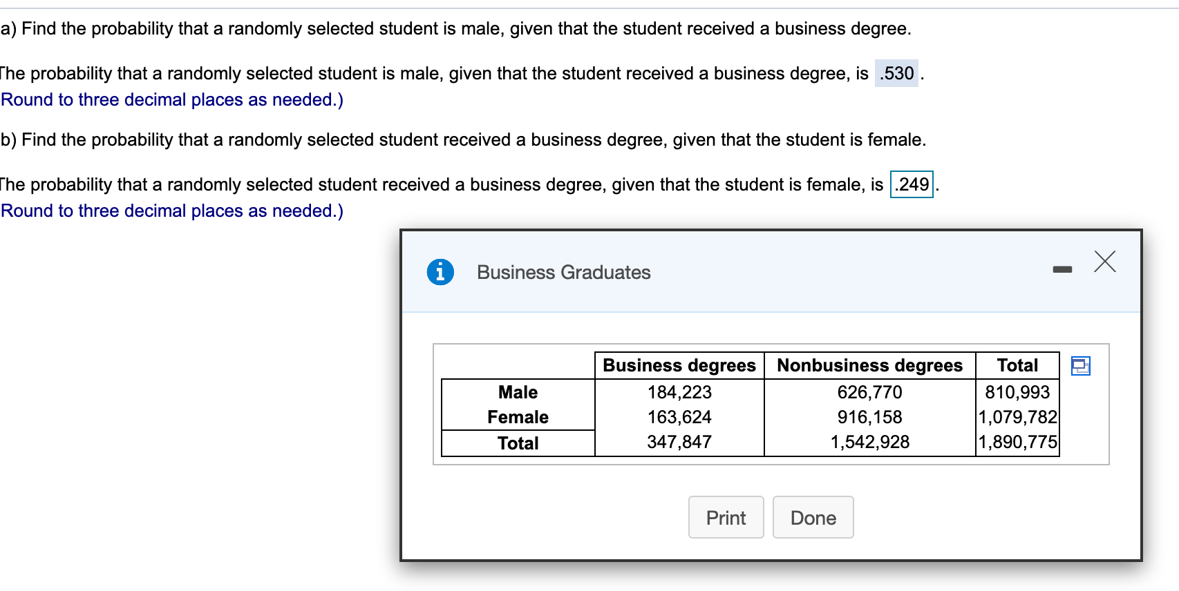 a) Find the probability that a randomly selected student is male, given that the student received a business degree.
The probability that a randomly selected student is male, given that the student received a business degree, is .530.
Round to three decimal places as needed.)
b) Find the probability that a randomly selected student received a business degree, given that the student is female.
The probability that a randomly selected student received a business degree, given that the student is female, is 249
Round to three decimal places as needed.)
X
i
Business Graduates
Business degrees
Nonbusiness degrees
Total
626,770
Male
184,223
810,993
1,079,782
1,890,775
Female
916,158
163,624
347,847
1,542,928
Total
Print
Done
