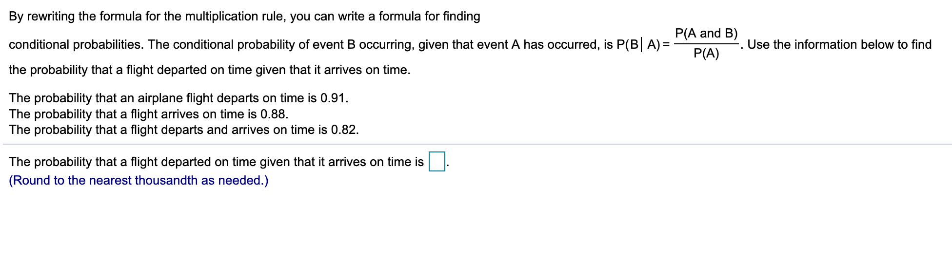 By rewriting the formula for the multiplication rule, you can write a formula for finding
P(A and B)
conditional probabilities. The conditional probability of event B occurring, given that event A has occurred, is P(B A)
Use the information below to find
P(A)
the probability that a flight departed on time given that it arrives on time.
The probability that an airplane flight departs on time is 0.91.
The probability that a flight arrives on time is 0.88
The probability that a flight departs and arrives on time is 0.82.
The probability that a flight departed on time given that it arrives on time is
(Round to the nearest thousandth as needed.)
