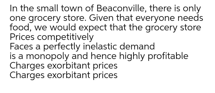 In the small town of Beaconville, there is only
one grocery store. Given that everyone needs
food, we would expect that the grocery store
Prices competitively
Faces a perfectly inelastic demand
is a monopoly and hence highly profitable
Charges exorbitant prices
Charges exorbitant prices
