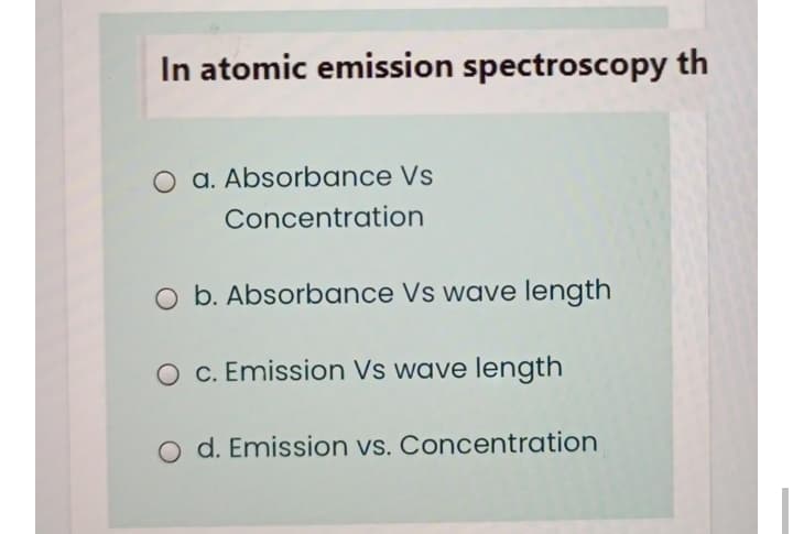 In atomic emission spectroscopy th
O a. Absorbance Vs
Concentration
O b. Absorbance Vs wave length
O C. Emission Vs wave length
O d. Emission vs. Concentration
