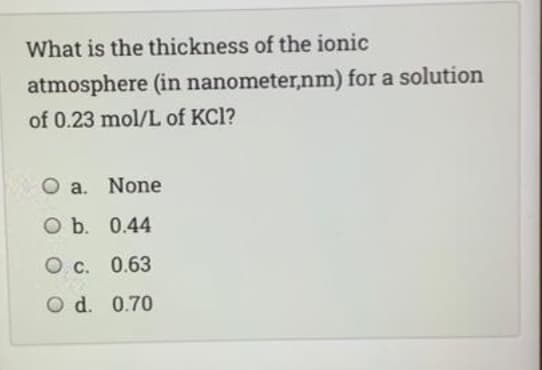 What is the thickness of the ionic
atmosphere (in nanometer,nm) for a solution
of 0.23 mol/L of KCl?
O a. None
Оъ. 0.44
О с. 0.63
O d. 0.70
