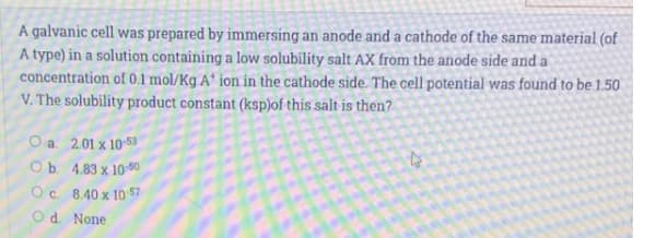 A galvanic cell was prepared by immersing an anode and a cathode of the same material (of
A type) in a solution containing a low solubility salt AX from the anode side and a
concentration of 0.1 mol/Kg A' ion in the cathode side. The cell potential was found to be 1.50
V. The solubility product constant (ksp)of this salt is then?
O a. 2.01 x 10 53
Ob. 4.83 x 10-50
Oc. 8.40 x 10 57
Od. None

