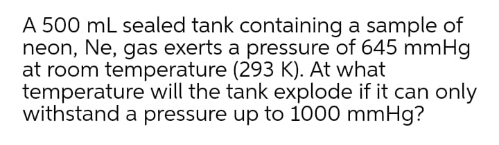 A 500 mL sealed tank containing a sample of
neon, Ne, gas exerts a pressure of 645 mmHg
at room temperature (293 K). At what
temperature will the tank explode if it can only
withstand a pressure up to 1000 mmHg?
