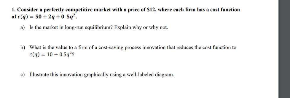 1. Consider a perfectly competitive market with a price of $12, where each firm has a cost function
of c(q) = 50 + 2q + 0. 5q².
a) Is the market in long-run equilibrium? Explain why or why not.
b) What is the value to a firm of a cost-saving process innovation that reduces the cost function to
c(q) = 10 + 0.5q?
c) Illustrate this innovation graphically using a well-labeled diagram.
