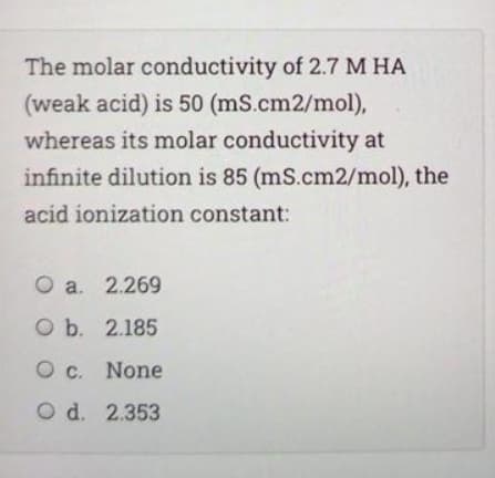 The molar conductivity of 2.7 M HA
(weak acid) is 50 (mS.cm2/mol),
whereas its molar conductivity at
infinite dilution is 85 (mS.cm2/mol), the
acid ionization constant:
O a. 2.269
O b. 2.185
O c. None
O d. 2.353
