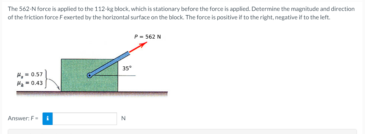 The 562-N force is applied to the 112-kg block, which is stationary before the force is applied. Determine the magnitude and direction
of the friction force F exerted by the horizontal surface on the block. The force is positive if to the right, negative if to the left.
P = 562 N
35°
H = 0.57
H = 0.43
Answer: F =
i
