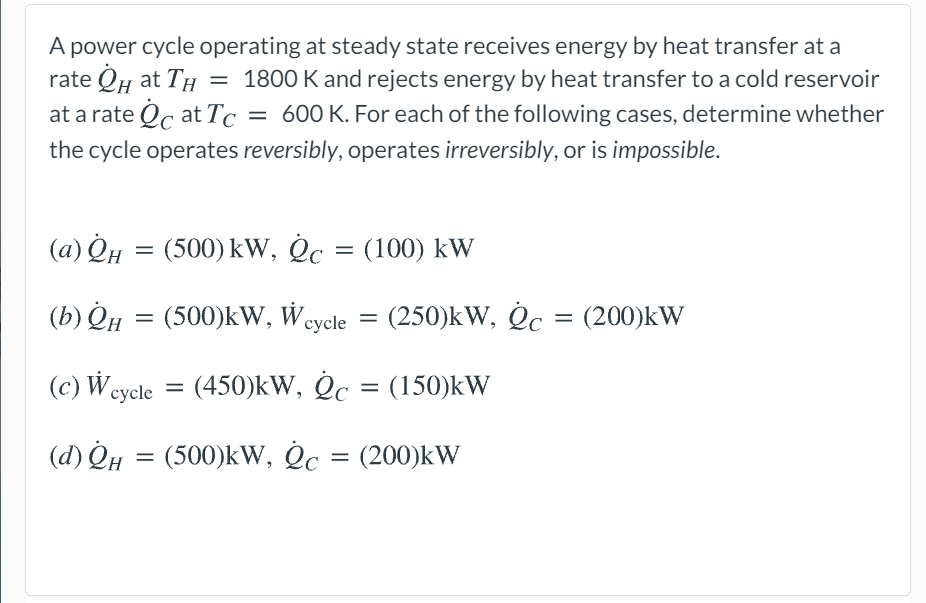 A power cycle operating at steady state receives energy by heat transfer at a
rate QH at TH = 1800 K and rejects energy by heat transfer to a cold reservoir
at a rate Oc at Tc = 600 K. For each of the following cases, determine whether
the cycle operates reversibly, operates irreversibly, or is impossible.
(a) QH =
(500) kW, Oc = (100) kW
(b) Qµ = (500)kW, Wcycle = (250)kW, Oc = (200)kW
(c) W cycle
(450)kW, Oc = (150)kW
(d) QH = (500)kW, Oc
(200)kW
