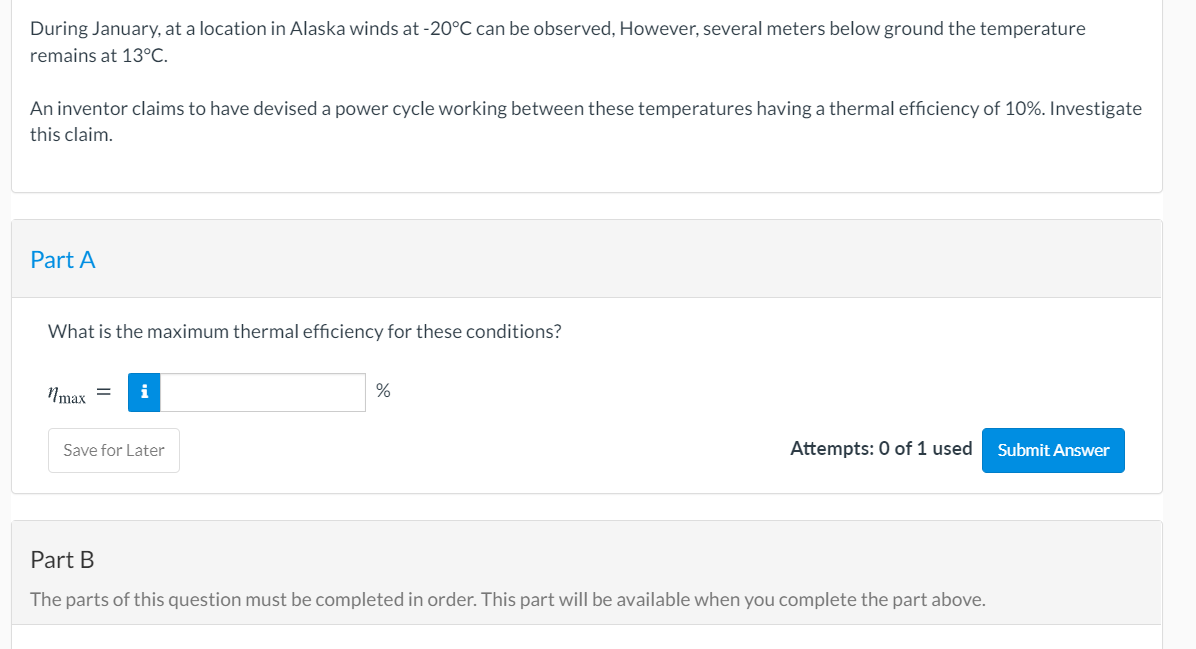 During January, at a location in Alaska winds at -20°C can be observed, However, several meters below ground the temperature
remains at 13°C.
An inventor claims to have devised a power cycle working between these temperatures having a thermal efficiency of 10%. Investigate
this claim.
Part A
What is the maximum thermal efficiency for these conditions?
Nmax =
i
%
Save for Later
Attempts: 0 of 1 used
Submit Answer
Part B
The parts of this question must be completed in order. This part will be available when you complete the part above.
