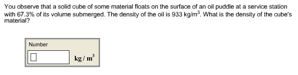 You observe that a solid cube of some material floats on the surface of an oil puddle at a service station
with 67.3% of its volume submerged. The density of the oil is 933 kg/m3. What is the density of the cube's
material?
Number
kg/m3
