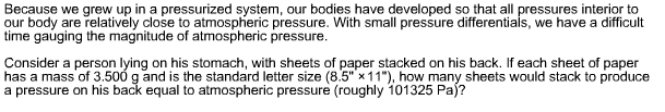 Because we grew up in a pressurized system, our bodies have developed so that all pressures interior to
our body are relatively close to atmospheric pressure. With small pressure differentials, we have a difficult
time gauging the magnitude of atmospheric pressure
Consider a person lying on his stomach, with sheets of paper stacked on his back. If each sheet of paper
has a mass of 3.500 g and is the standard letter size (8.5" x11"), how many sheets would stack to produce
a pressure on his back equal to atmospheric pressure (roughly 101325 Pa)?
