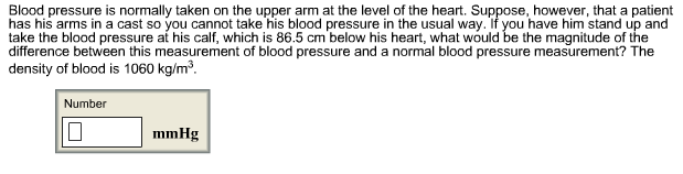 Blood pressure is normally taken on the upper arm at the level of the heart. Suppose, however, that a patient
has his arms in a cast so you cannot take his blood pressure in the usual way. If you have him stand up and
take the blood pressure at his calf, which is 86.5 cm below his heart, what would be the magnitude of the
difference between this measurement of blood pressure and a normal blood pressure measurement? The
density of blood is 1060 kg/m3
Number
mmHg
