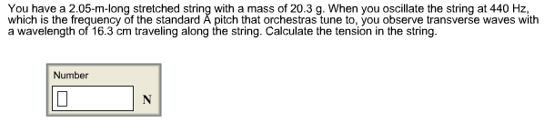 You have a 2.05-m-long stretched string with a mass of 20.3 g. When you oscillate the string at 440 Hz,
which is the frequency of the standard Ã pitch that orchestras tune to, you observe transverse waves with
a wavelength of 16.3 cm traveling along the string. Calculate the tension in the string.
Number
