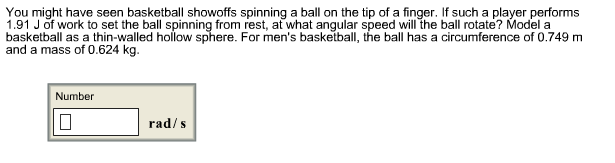 You might have seen basketball showoffs spinning a ball on the tip of a finger. If such a player performs
1.91 J of work to set the ball spinning from rest, at what angular speed will the ball rotate? Model a
basketball as a thin-walled hollow sphere. For men's basketball, the ball has a circumference of 0.749 m
and a mass of 0.624 kg
Number
rad/s

