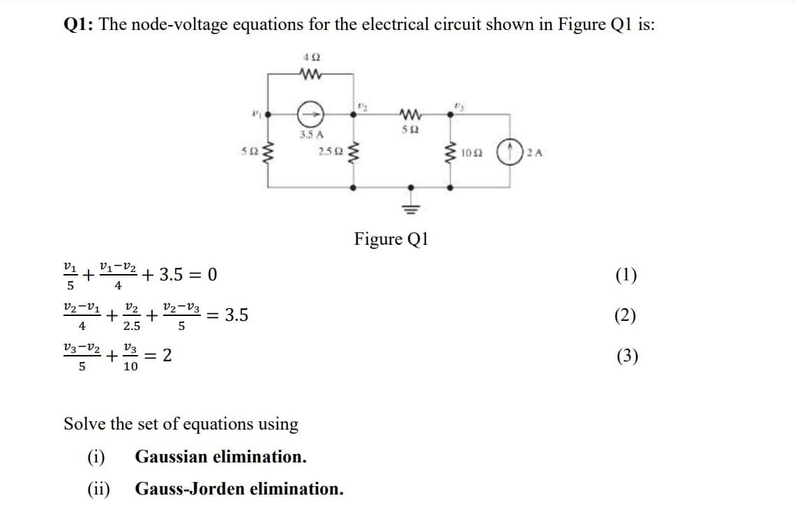 Q1: The node-voltage equations for the electrical circuit shown in Figure Q1 is:
4 2
3.5 A
52
2.52
102
2 A
Figure Q1
V1-V2
+ 3.5 = 0
(1)
4
V2-V1
v2
+
2.5
V2-V3
= 3.5
(2)
4
5
V3=V2
V3
= 2
10
(3)
Solve the set of equations using
(i)
Gaussian elimination.
(ii)
Gauss-Jorden elimination.

