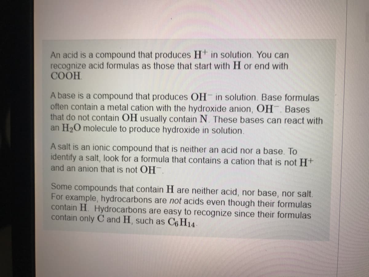 An acid is a compound that produces H in solution. You can
recognize acid formulas as those that start with H or end with
COOH.
A base is a compound that produces OH in solution. Base formulas
often contain a metal cation with the hydroxide anion, OH. Bases
that do not contain OH usually contain N. These bases can react with
an H2O molecule to produce hydroxide in solution.
A salt is an ionic compound that is neither an acid nor a base. To
identify a salt, look for a formula that contains a cation that is not H+
and an anion that is not OH.
Some compounds that contain H are neither acid, nor base, nor salt.
For example, hydrocarbons are not acids even though their formulas
contain H. Hydrocarbons are easy to recognize since their formulas
contain only C and H, such as C6 H14.
