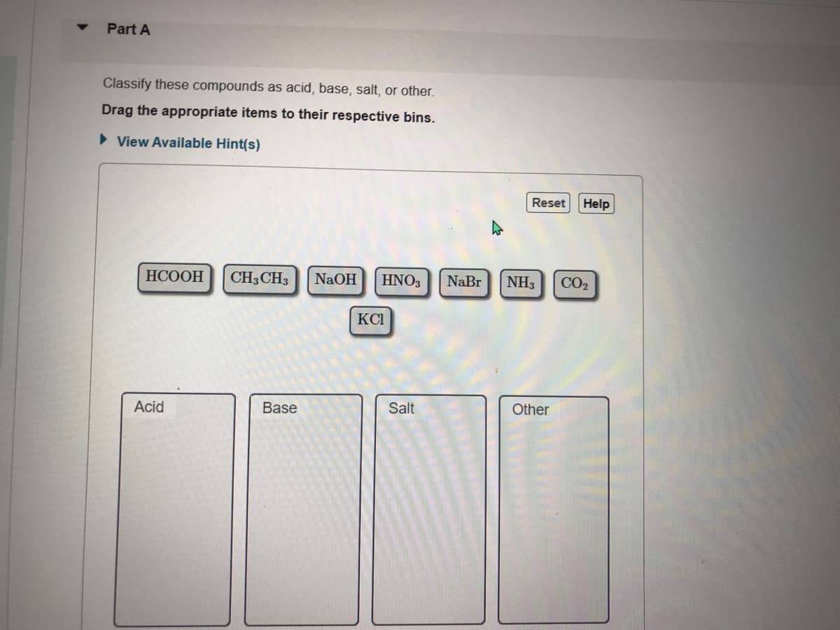 Part A
Classify these compounds as acid, base, salt, or other.
Drag the appropriate items to their respective bins.
> View Available Hint(s)
Reset
Help
НСООН
CH3CH3
NaOH
HNO3
NaBr
NH3
CO2
KCI
Acid
Base
Salt
Other
