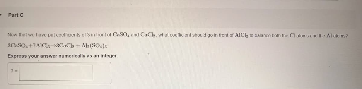 Part C
Now that we have put coefficients of 3 in front of CaSO4 and CaCl2, what coefficient should go in front of AlICl, to balance both the Cl atoms and the Al atoms?
3CASO4+?AICl33CaCl, + Al2 (SO4)3
Express your answer numerically as an integer.
