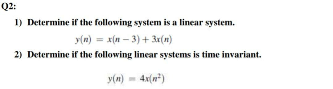 Q2:
1) Determine if the following system is a linear system.
y(n) = x(n – 3) + 3x(n)
2) Determine if the following linear systems is time invariant.
y(n) = 4x(n²)
%3D
