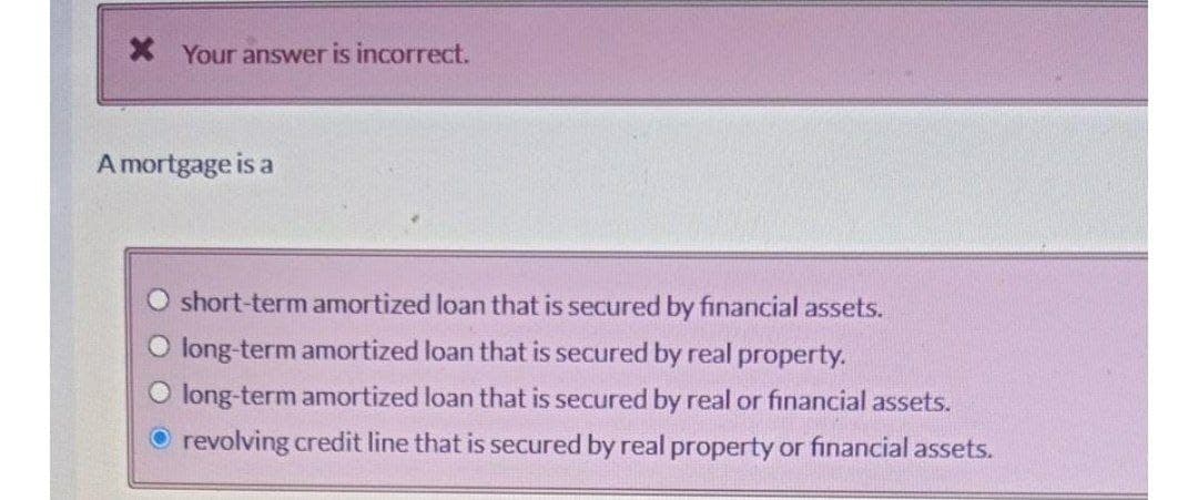 X Your answer is incorrect.
A mortgage is a
O short-term amortized loan that is secured by financial assets.
long-term amortized loan that is secured by real property.
O long-term amortized loan that is secured by real or financial assets.
O revolving credit line that is secured by real property or financial assets.
