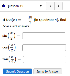 Question 19
If tan(x) =
Give exact answers.
in (²/2) =
sin
³(-²) =
tan ( ² ) =
18
7
cos
Submit Question
< >
(in Quadrant 4), find
Jump to Answer
