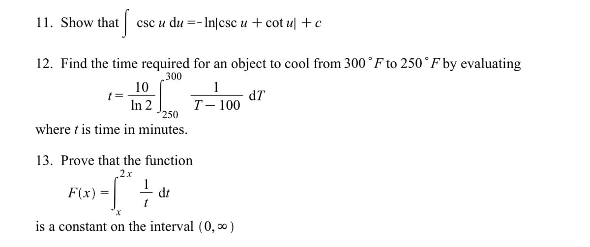 11. Show that
csc u du =- In|csc u + cot u| +c
12. Find the time required for an object to cool from 300 °F to 250°F by evaluating
300
10
t=
In 2
250
dT
Т— 100
where t is time in minutes.
13. Prove that the function
2х
1
dt
t
F(x) =
х
is a constant on the interval (0, ∞)
