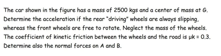The car shown in the figure has a mass of 2500 kgs and a center of mass at G.
Determine the acceleration if the rear "driving" wheels are always slipping,
whereas the front wheels are free to rotate. Neglect the mass of the wheels.
The coefficient of kinetic friction between the wheels and the road is uk = 0.3.
Determine also the normal forces on A and B.
