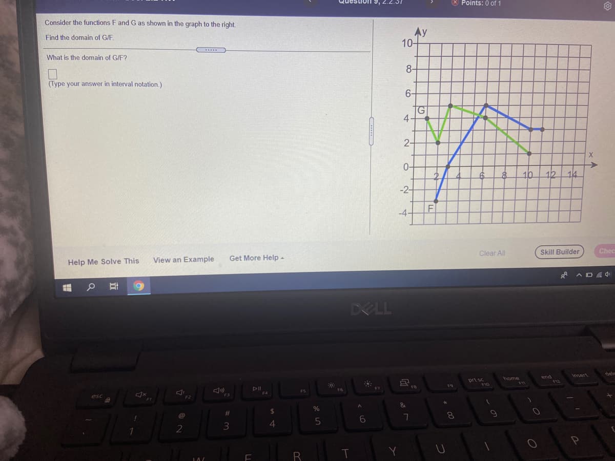 Question
X Points: 0 of 1
Consider the functions F andG as shown in the graph to the right.
Ay
10-
Find the domain of G/F.
What is the domain of G/F?
8-
(Type your answer in interval notation.)
6-
4-
2-
0-
10
12
14
-2-
F
-4.
Clear All
Skill Builder
Chec
View an Example
Get More Help -
Help Me Solve This
DELL
insert
home
end
prt sc
F10
F11
F8
F9
DII
F6
FS
F3
F2
24
%
%23
8.
4.
2
Y
立
