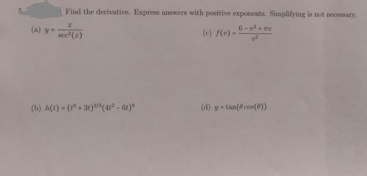 5.
Find the derivative. Express answers with positive exponents. Simplifying is not necessary.
(a) y =
6- v2 + TV
(c) f(v) =
v2
%3D
sec2 (x)
%3D
(b) h(t) = (³ + 3t)²/$ (4t² – 6t)°
(d) y = tan(@ cos(0))
%3D
%3D
