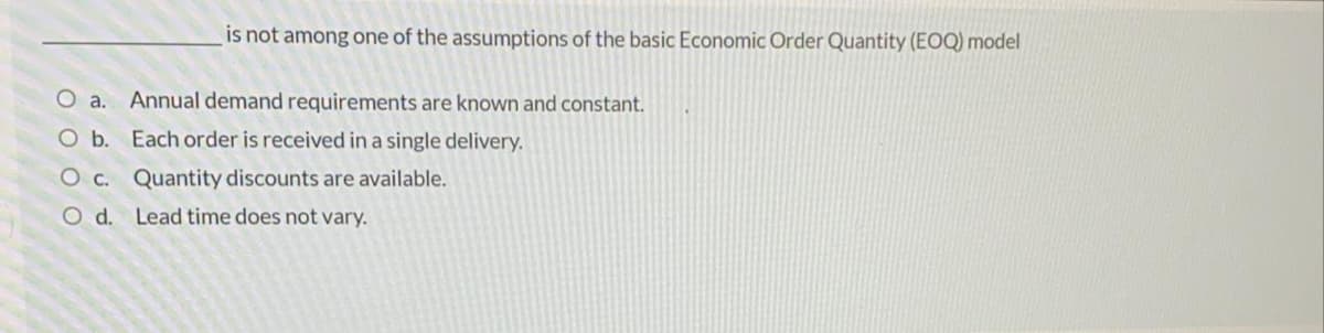 is not among one of the assumptions of the basic Economic Order Quantity (EOQ) model
O a. Annual demand requirements are known and constant.
Ob. Each order is received in a single delivery.
Oc. Quantity discounts are available.
O d. Lead time does not vary.
