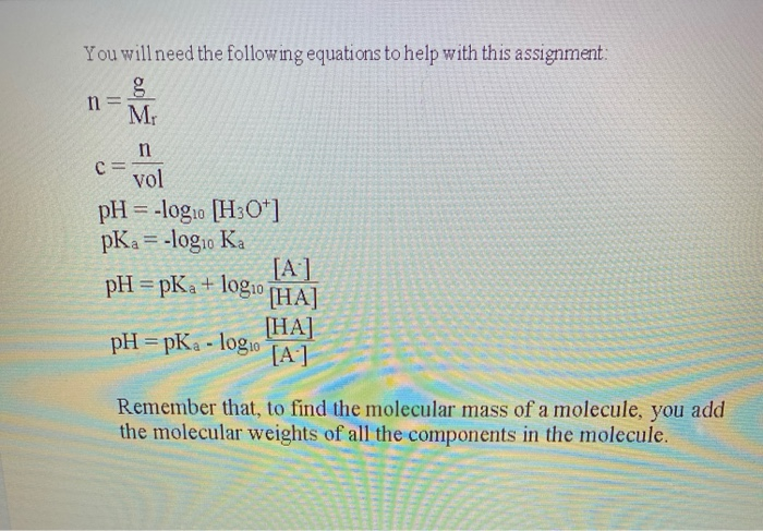 You will need the following equations to help with this assignment:
n =
Mr
vol
pH = -log1o [H3O*1
pKa = -log1o Ka
[A]
pH = pKa+ logi0
[HA]
HA]
pH = pKa - logio
[A]
Remember that, to find the molecular mass of a molecule, you add
the molecular weights of all the components in the molecule.
