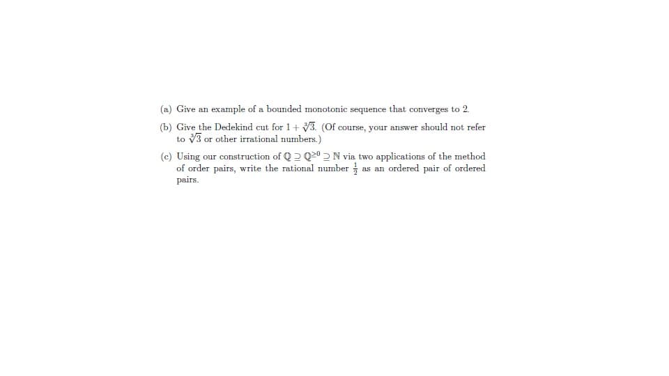 (a) Give an example of a bounded monotonic sequence that converges to 2.
(b) Give the Dedekind cut for 1+ 3. (Of course, your answer should not refer
to V3 or other irrational numbers.)
(c) Using our construction of Q 2 Q20 2N via two applications of the method
of order pairs, write the rational number as an ordered pair of ordered
pairs.
