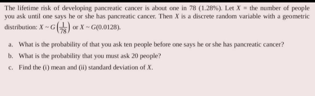 The lifetime risk of developing pancreatic cancer is about one in 78 (1.28%). Let X = the number of people
you ask until one says he or she has pancreatic cancer. Then X is a discrete random variable with a geometric
distribution: X~G
~G (TB) or X G(0.0128).
a. What is the probability of that you ask ten people before one says he or she has pancreatic cancer?
b. What is the probability that you must ask 20 people?
c. Find the (i) mean and (ii) standard deviation of X.