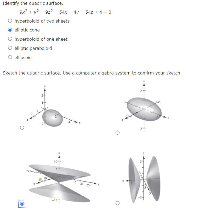 Identify the quadric surface.
9x2 + y2 – 9z² – 54x – 4y - 54z + 4 = 0
O hyperboloid of two sheets
elliptic cone
O hyperboloid of one sheet
O elliptic paraboloid
O ellipsoid
Sketch the quadric surface. Use a computer algebra system to confirm your sketch.
-27
10+
15, 10
15 20 25
-15T
......
