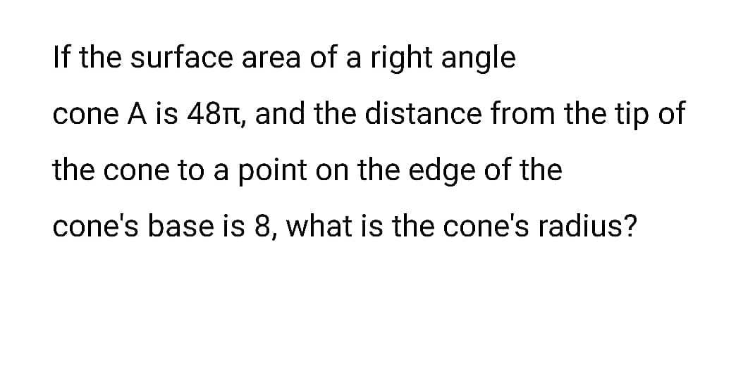 If the surface area of a right angle
cone A is 48T, and the distance from the tip of
the cone to a point on the edge of the
cone's base is 8, what is the cone's radius?
