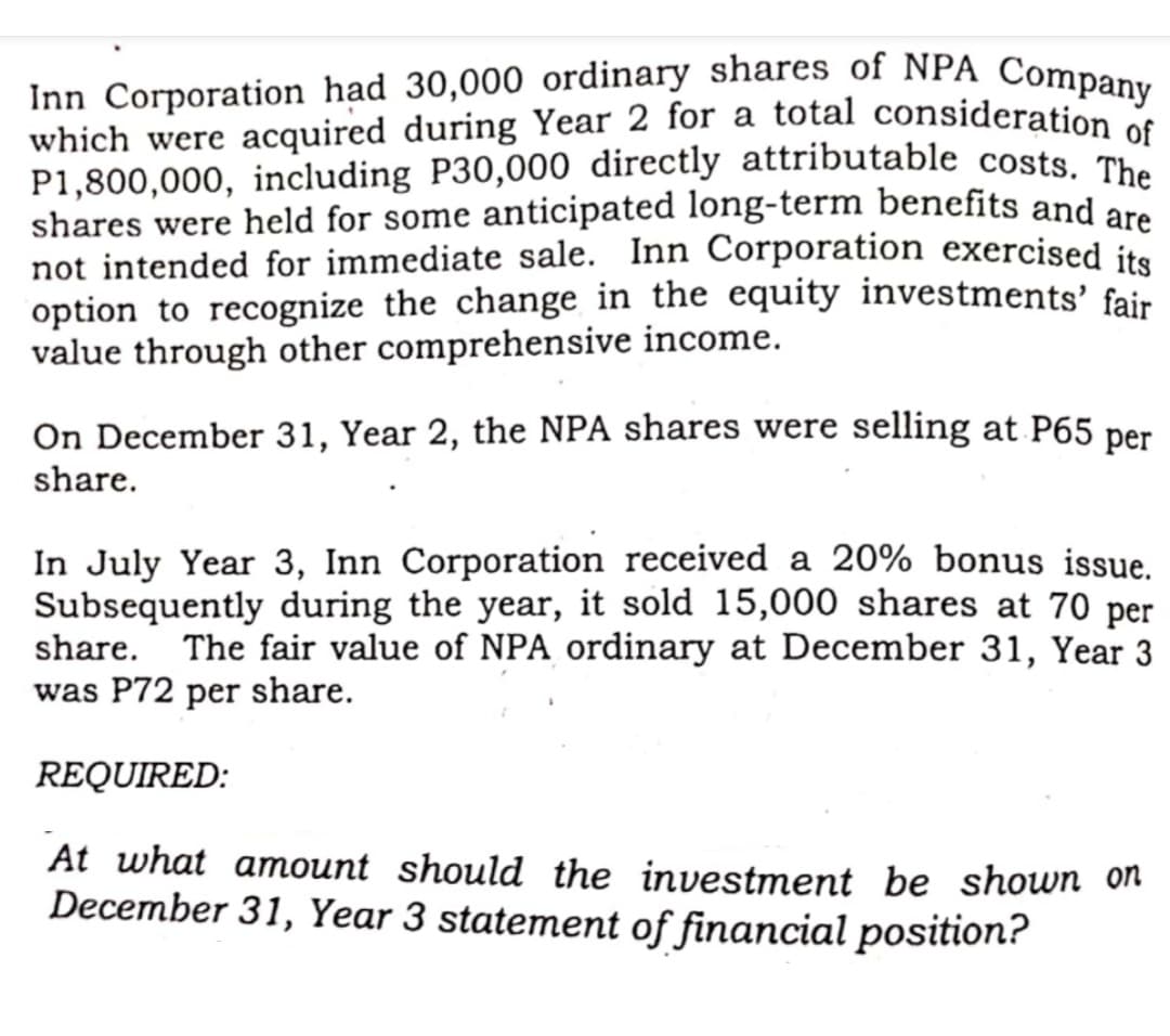 Inn Corporation had 30,000 ordinary shares of NPA Company
which were acquired during Year 2 for a total consideration o
P1,800,000, including P30,000 directly attributable costs, Th
shares were held for some anticipated long-term benefits and are
not intended for immediate sale. Inn Corporation exercised ite
option to recognize the change in the equity investments' fair
value through other comprehensive income.
On December 31, Year 2, the NPA shares were selling at P65 per
share.
In July Year 3, Inn Corporation received a 20% bonus issue.
Subsequently during the year, it sold 15,000 shares at 70 per
share. The fair value of NPA ordinary at December 31, Year 3
was P72 per share.
REQUIRED:
At what amount should the investment be shown on
December 31, Year 3 statement of financial position?
