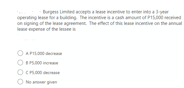 - Burgess Limited accepts a lease incentive to enter into a 3-year
operating lease for a building. The incentive is a cash amount of P15,000 received
on signing of the lease agreement. The effect of this lease incentive on the annual
lease expense of the lessee is
A P15,000 decrease
B P5,000 increase
C P5,000 decrease
No answer given
