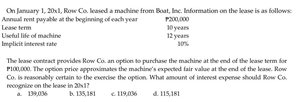 On January 1, 20x1, Row Co. leased a machine from Boat, Inc. Information on the lease is as follows:
Annual rent payable at the beginning of each year
P200,000
10 years
12 years
Lease term
Useful life of machine
Implicit interest rate
10%
The lease contract provides Row Co. an option to purchase the machine at the end of the lease term for
P100,000. The option price approximates the machine's expected fair value at the end of the lease. Row
Co. is reasonably certain to the exercise the option. What amount of interest expense should Row Co.
recognize on the lease in 20x1?
а. 139,036
b. 135,181
c. 119,036
d. 115,181
