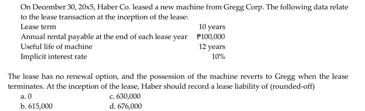 On December 30, 20x5, Haber Co. leased a new machine from Gregg Corp. The following data relate
to the lease transaction at the inception of the lease:
10 years
P100,000
12 years
Lease term
Annual rental payable at the end of each lease year
Useful life of machine
Implicit interest rate
10%
The lease has no renewal option, and the possession of the machine reverts to Gregg when the lease
terminates. At the inception of the lease, Haber should record a lease liability of (rounded-off)
а. 0
b. 615,000
с. 630,000
d. 676,000
