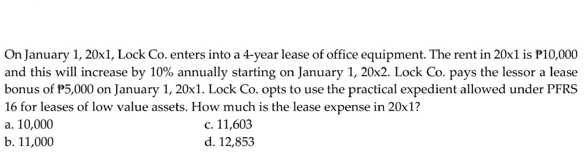 On January 1, 20x1, Lock Co. enters into a 4-year lease of office equipment. The rent in 20x1 is P10,000
and this will increase by 10% annually starting on January 1, 20x2. Lock Co. pays the lessor a lease
bonus of P5,000 on January 1, 20x1. Lock Co. opts to use the practical expedient allowed under PFRS
16 for leases of low value assets. How much is the lease expense in 20x1?
c. 11,603
d. 12,853
a. 10,000
b. 11,000
