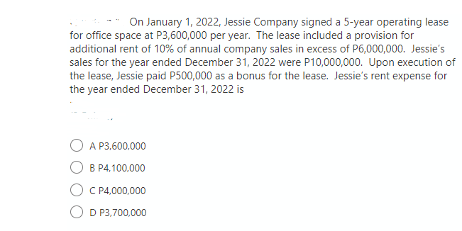 On January 1, 2022, Jessie Company signed a 5-year operating lease
for office space at P3,600,000 per year. The lease included a provision for
additional rent of 10% of annual company sales in excess of P6,000,000. Jessie's
sales for the year ended December 31, 2022 were P10,000,000. Upon execution of
the lease, Jessie paid P500,000 as a bonus for the lease. Jessie's rent expense for
the year ended December 31, 2022 is
O A P3,600,000
B P4,100,000
C P4,000,000
O D P3,700,000
