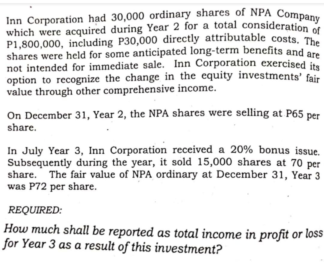 Inn Corporation had 30,000 ordinary shares of NPA Company
which were acquired during Year 2 for a total consideration os
P1,800,000, including P30,000 directly attributable costs. The
shares were held for some anticipated long-term benefits and are
not intended for immediate sale. Inn Corporation exercised its
option to recognize the change in the equity investments' fair
value through other comprehensive income.
On December 31, Year 2, the NPA shares were selling at P65 per
share.
In July Year 3, Inn Corporation received a 20% bonus issue.
Subsequently during the year, it sold 15,000 shares at 70 per
share. The fair value of NPA ordinary at December 31, Year 3
was P72 per share.
REQUIRED:
How much shall be reported as total income in profit or loss
for Year 3 as a result of this investment?
