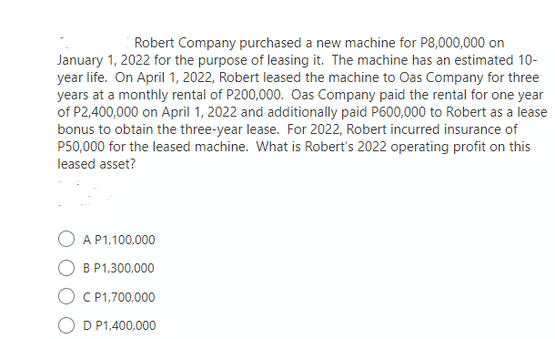 Robert Company purchased a new machine for P8,000,000 on
January 1, 2022 for the purpose of leasing it. The machine has an estimated 10-
year life. On April 1, 2022, Robert leased the machine to Oas Company for three
years at a monthly rental of P200,000. Oas Company paid the rental for one year
of P2,400,000 on April 1, 2022 and additionally paid P600,000 to Robert as a lease
bonus to obtain the three-year lease. For 2022, Robert incurred insurance of
P50,000 for the leased machine. What is Robert's 2022 operating profit on this
leased asset?
A P1,100,000
B P1,300,000
C P1,700,000
D P1,400,000
