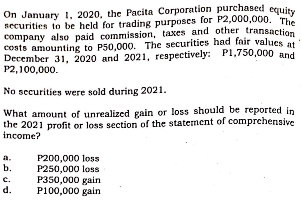 On January 1, 2020, the Pacita Corporation purchased equity
securities to be held for trading purposes for P2,000,000. The
company also paid commission, taxes and other transaction
costs amounting to P50,000. The securities had fair values at
December 31, 2020 and 2021, respectively: P1,750,000 and
P2,100,000.
No securities were sold during 2021.
What amount of unrealized gain or loss should be reported in
the 2021 profit or loss section of the statement of comprehensive
income?
P200,000 loss
P250,000 loss
P350,000 gain
P100,000 gain
а.
b.
с.
d.
