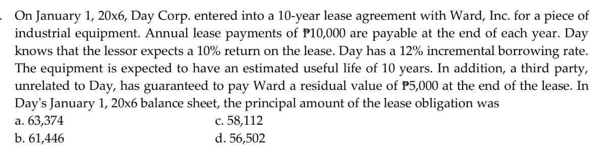 On January 1, 20x6, Day Corp. entered into a 10-year lease agreement with Ward, Inc. for a piece of
industrial equipment. Annual lease payments of P10,000 are payable at the end of each year. Day
knows that the lessor expects a 10% return on the lease. Day has a 12% incremental borrowing rate.
The equipment is expected to have an estimated useful life of 10 years. In addition, a third party,
unrelated to Day, has guaranteed to pay Ward a residual value of P5,000 at the end of the lease. In
Day's January 1, 20x6 balance sheet, the principal amount of the lease obligation was
а. 63,374
b. 61,446
с. 58,112
d. 56,502
